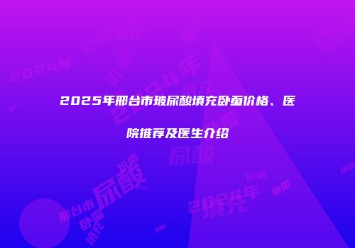 2025年邢台市玻尿酸填充卧蚕价格、医院推荐及医生介绍