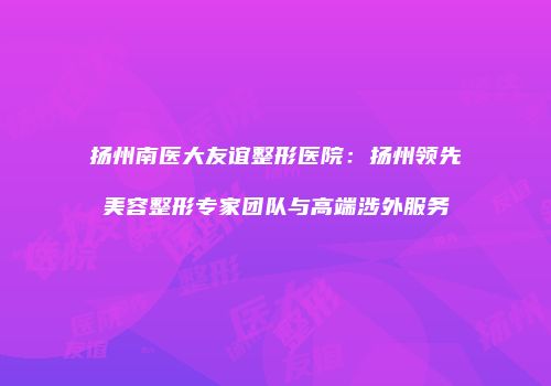 扬州南医大友谊整形医院：扬州领先美容整形专家团队与高端涉外服务