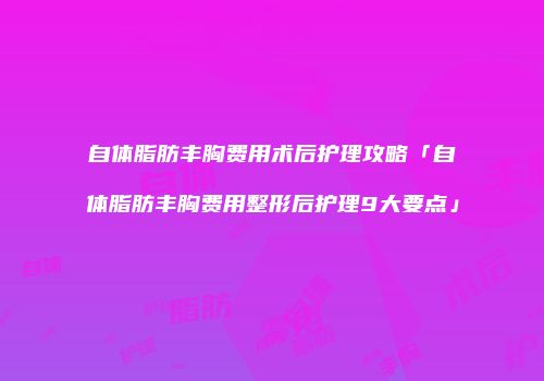 自体脂肪丰胸费用术后护理攻略「自体脂肪丰胸费用整形后护理9大要点」