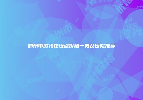 郑州市激光祛斑点价格一览及医院推荐
