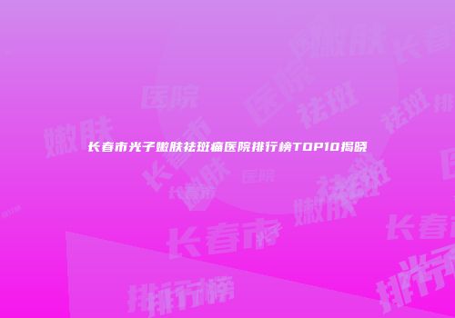 长春市光子嫩肤祛斑痛医院排行榜TOP10揭晓