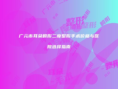 广元市耳朵畸形二度整形手术价格与医院选择指南