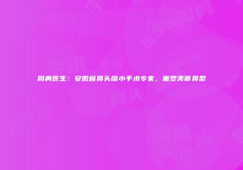 周勇医生：安徽省鼻头缩小手术专家，重塑美丽鼻型