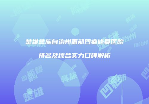 楚雄彝族自治州面部凹疤修复医院排名及综合实力口碑解析