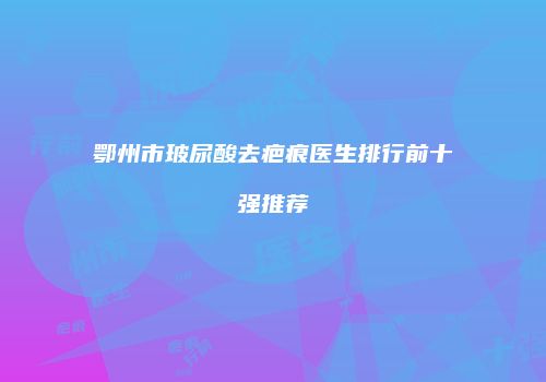 鄂州市玻尿酸去疤痕医生排行前十强推荐