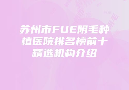 苏州市FUE阴毛种植医院排名榜前十精选机构介绍