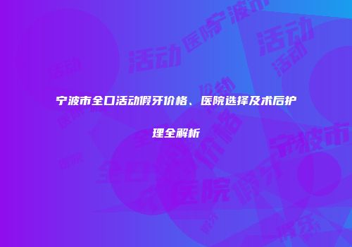 宁波市全口活动假牙价格、医院选择及术后护理全解析