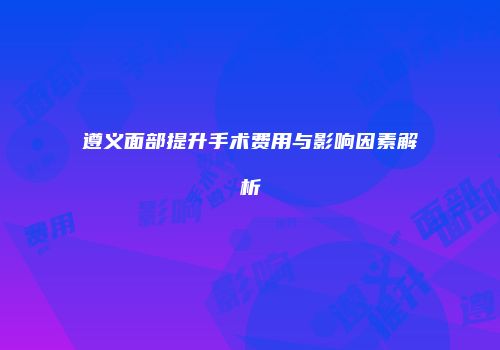 遵义面部提升手术费用与影响因素解析