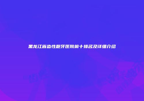 黑龙江省齿性龅牙医院前十排名及详细介绍