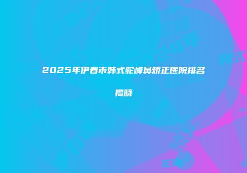 2025年伊春市韩式驼峰鼻矫正医院排名揭晓