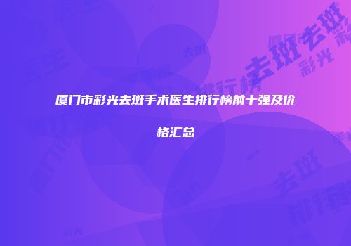 厦门市彩光去斑手术医生排行榜前十强及价格汇总