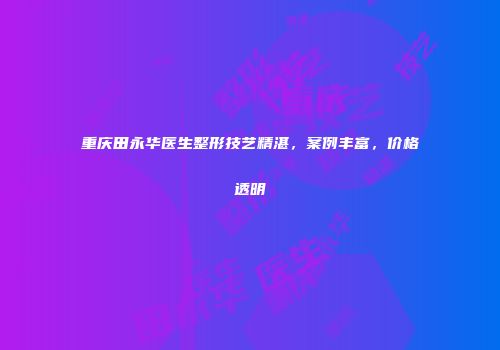重庆田永华医生整形技艺精湛，案例丰富，价格透明