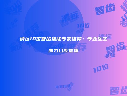 清远10位智齿拔除专家推荐：专业医生助力口腔健康