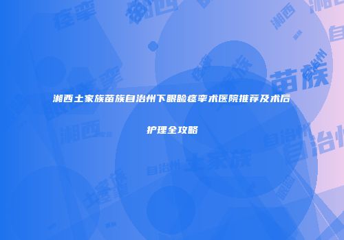 湘西土家族苗族自治州下眼睑痉挛术医院推荐及术后护理全攻略