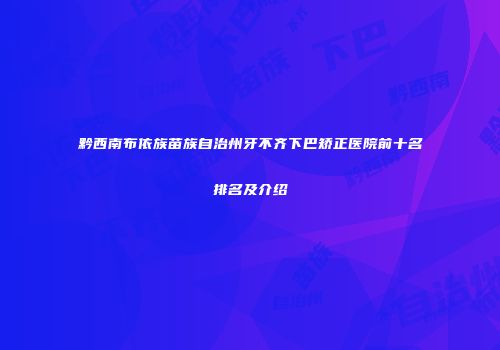 黔西南布依族苗族自治州牙不齐下巴矫正医院前十名排名及介绍