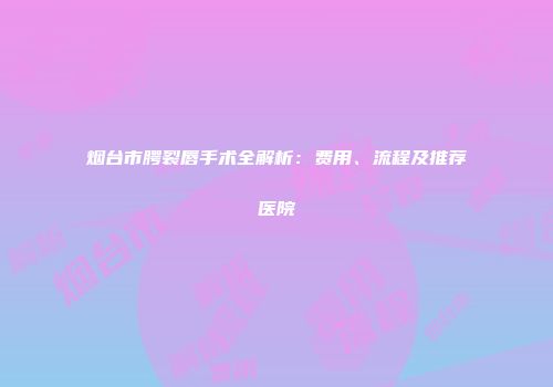 烟台市腭裂唇手术全解析：费用、流程及推荐医院