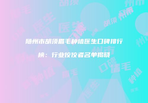 随州市胡须眉毛种植医生口碑排行榜：行业佼佼者名单揭晓