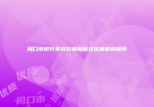 周口市微针美容价格解析及优质机构推荐
