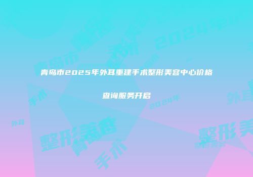 青岛市2025年外耳重建手术整形美容中心价格查询服务开启