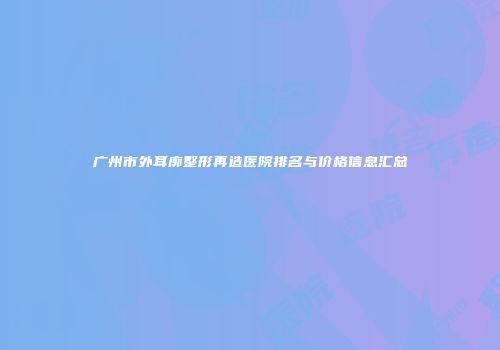 广州市外耳廓整形再造医院排名与价格信息汇总