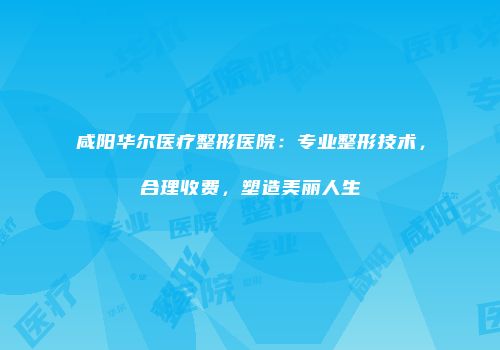 咸阳华尔医疗整形医院：专业整形技术，合理收费，塑造美丽人生