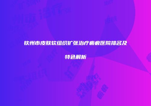 钦州市皮肤软组织扩张治疗瘢痕医院排名及特色解析