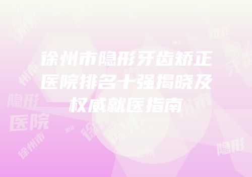 徐州市隐形牙齿矫正医院排名十强揭晓及权威就医指南