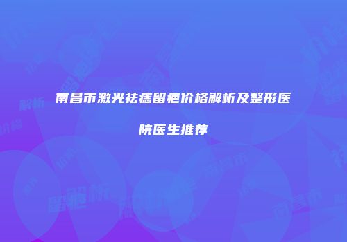 南昌市激光祛痣留疤价格解析及整形医院医生推荐