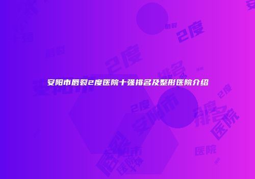 安阳市唇裂2度医院十强排名及整形医院介绍