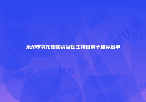 永州市氧化铝烤瓷冠医生排名前十推荐名单