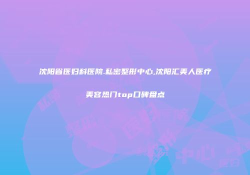 沈阳省医妇科医院.私密整形中心,沈阳汇美人医疗美容热门top口碑盘点