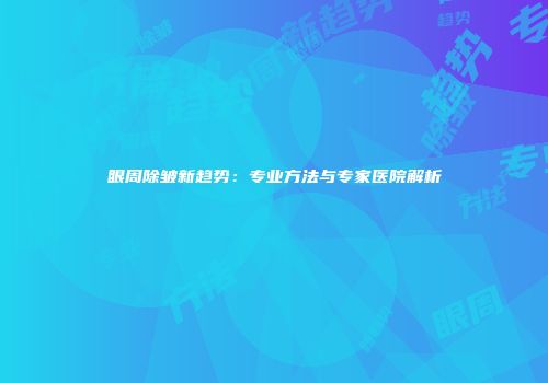眼周除皱新趋势：专业方法与专家医院解析