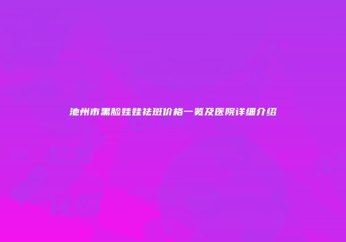 池州市黑脸娃娃祛斑价格一览及医院详细介绍