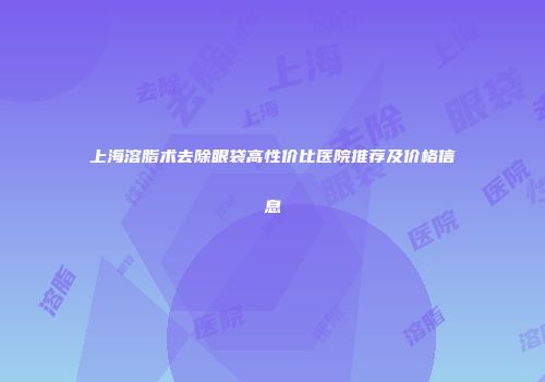 上海溶脂术去除眼袋高性价比医院推荐及价格信息