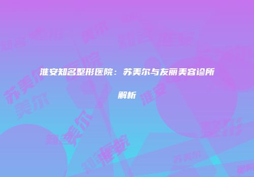 淮安知名整形医院：苏美尔与友丽美容诊所解析