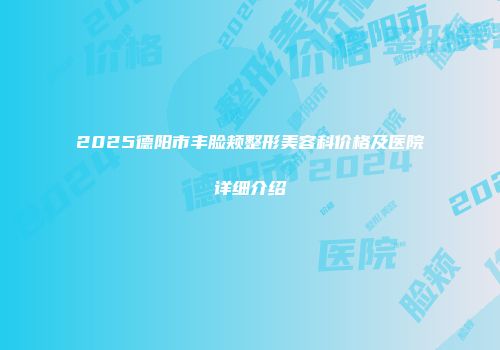 2025德阳市丰脸颊整形美容科价格及医院详细介绍
