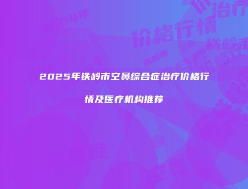 2025年铁岭市空鼻综合症治疗价格行情及医疗机构推荐