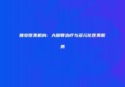 雅安医美机构：大脚骨治疗与多元化医美服务