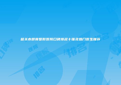韶关市颌骨整形医院口碑排名十强及热门医生推荐