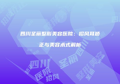 四川圣丽整形美容医院：招风耳矫正与美容术式解析
