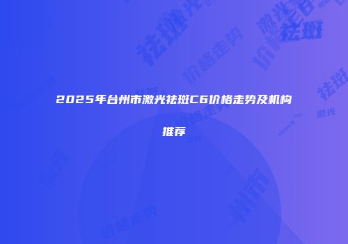2025年台州市激光祛斑C6价格走势及机构推荐
