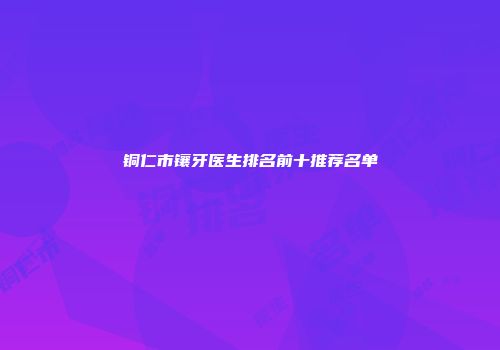 铜仁市镶牙医生排名前十推荐名单