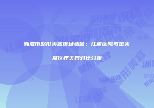 湘潭市整形美容市场翘楚：江麓医院与星美慈医疗美容对比分析