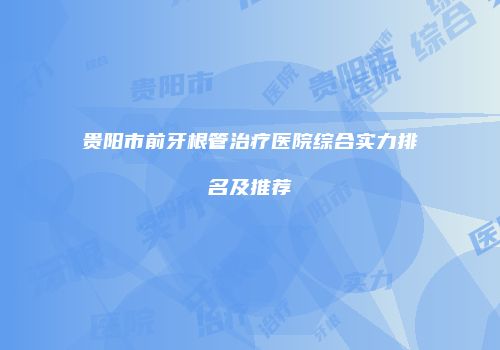 贵阳市前牙根管治疗医院综合实力排名及推荐