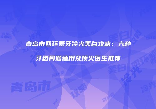 青岛市四环素牙冷光美白攻略：六种牙齿问题适用及顶尖医生推荐