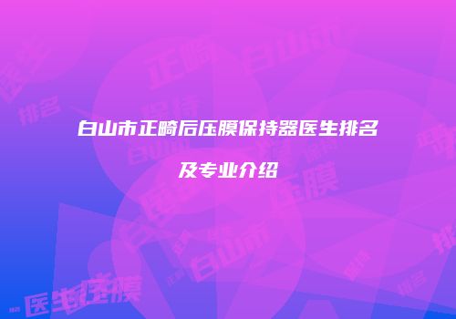 白山市正畸后压膜保持器医生排名及专业介绍