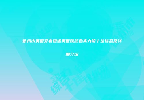 徐州市美国牙套隐适美医院综合实力前十佳排名及详细介绍