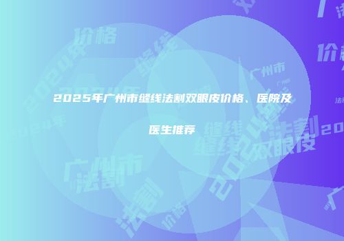 2025年广州市缝线法割双眼皮价格、医院及医生推荐