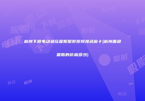 杭州下颌电动负压吸脂整形医院排名前十(杭州面部吸脂的价格多少)