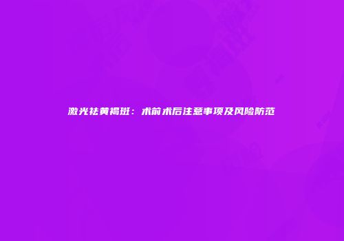 激光祛黄褐斑：术前术后注意事项及风险防范